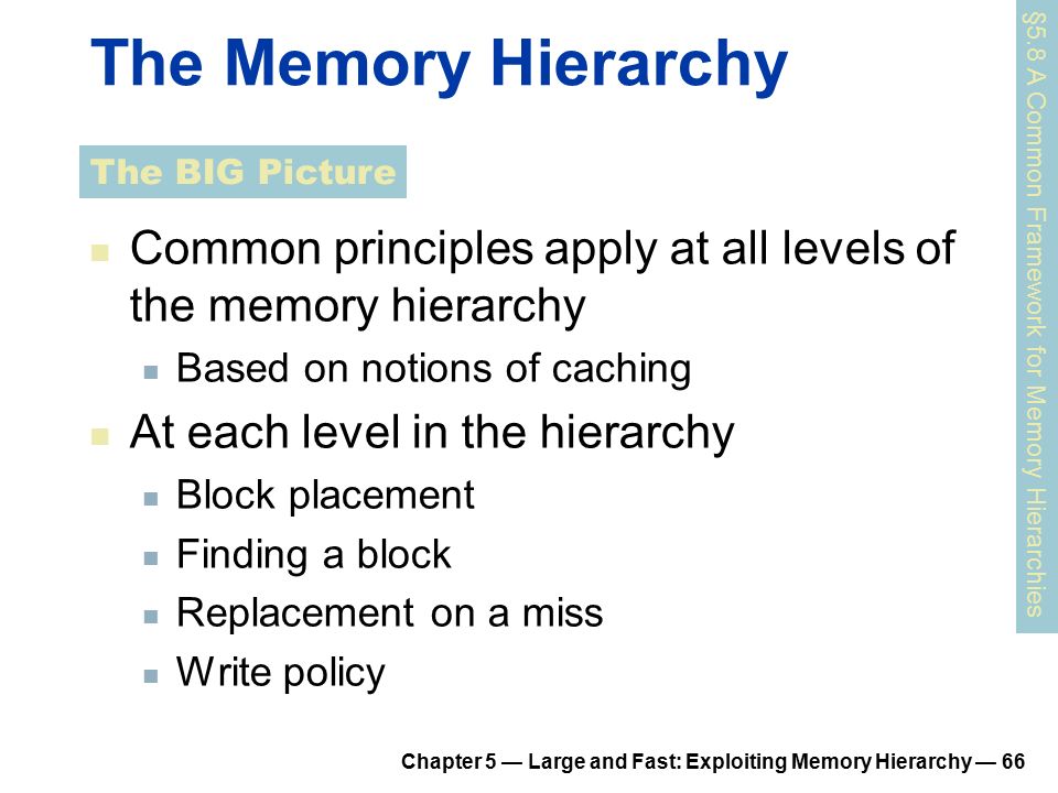 Chapter 5 — Large and Fast: Exploiting Memory Hierarchy — 66 The Memory Hierarchy Common principles apply at all levels of the memory hierarchy Based on notions of caching At each level in the hierarchy Block placement Finding a block Replacement on a miss Write policy §5.8 A Common Framework for Memory Hierarchies The BIG Picture