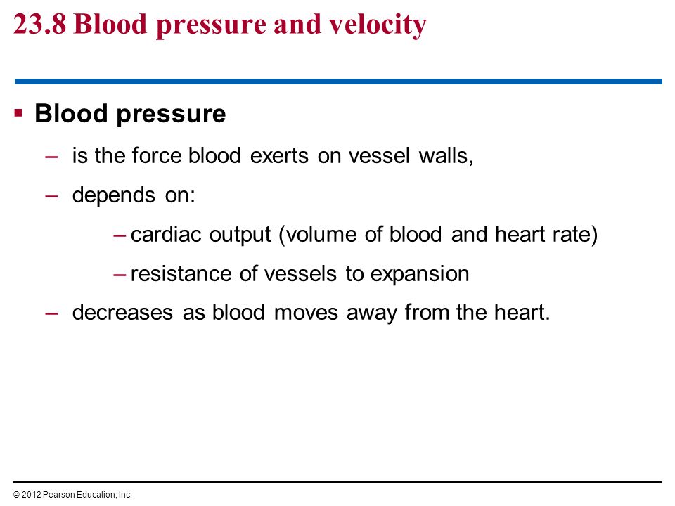 23.8 Blood pressure and velocity  Blood pressure –is the force blood exerts on vessel walls, –depends on: –cardiac output (volume of blood and heart rate) –resistance of vessels to expansion –decreases as blood moves away from the heart.