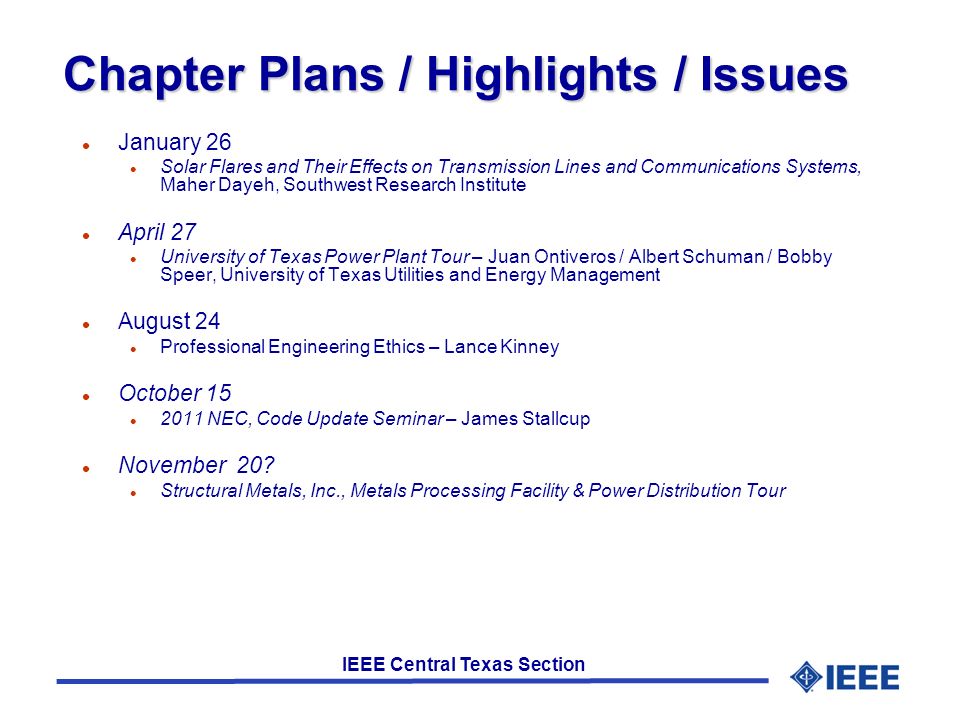 IEEE Central Texas Section Chapter Plans / Highlights / Issues l January 26 l Solar Flares and Their Effects on Transmission Lines and Communications Systems, Maher Dayeh, Southwest Research Institute l April 27 l University of Texas Power Plant Tour – Juan Ontiveros / Albert Schuman / Bobby Speer, University of Texas Utilities and Energy Management l August 24 l Professional Engineering Ethics – Lance Kinney l October 15 l 2011 NEC, Code Update Seminar – James Stallcup l November 20.