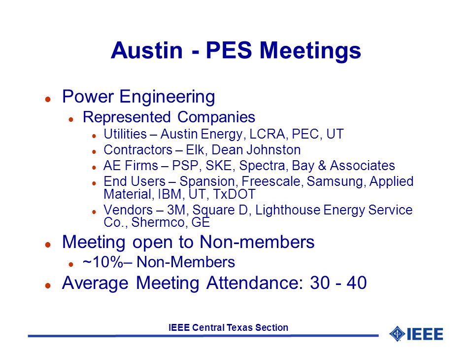 IEEE Central Texas Section Austin - PES Meetings l Power Engineering l Represented Companies l Utilities – Austin Energy, LCRA, PEC, UT l Contractors – Elk, Dean Johnston l AE Firms – PSP, SKE, Spectra, Bay & Associates l End Users – Spansion, Freescale, Samsung, Applied Material, IBM, UT, TxDOT l Vendors – 3M, Square D, Lighthouse Energy Service Co., Shermco, GE l Meeting open to Non-members l ~10%– Non-Members l Average Meeting Attendance: