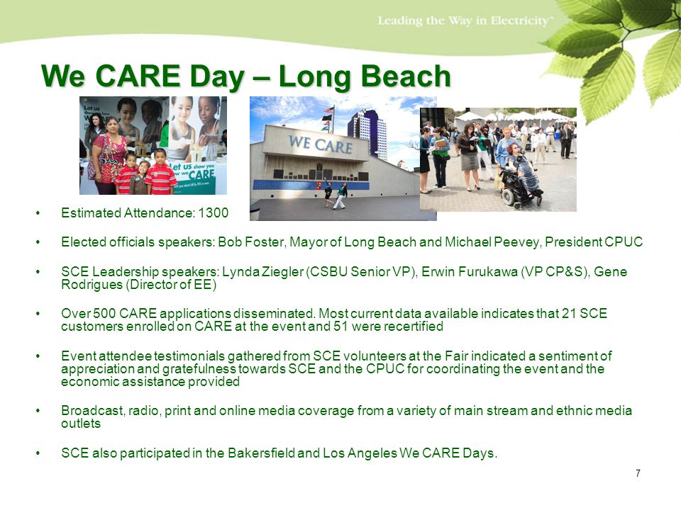 7 We CARE Day – Long Beach Estimated Attendance: 1300 Elected officials speakers: Bob Foster, Mayor of Long Beach and Michael Peevey, President CPUC SCE Leadership speakers: Lynda Ziegler (CSBU Senior VP), Erwin Furukawa (VP CP&S), Gene Rodrigues (Director of EE) Over 500 CARE applications disseminated.