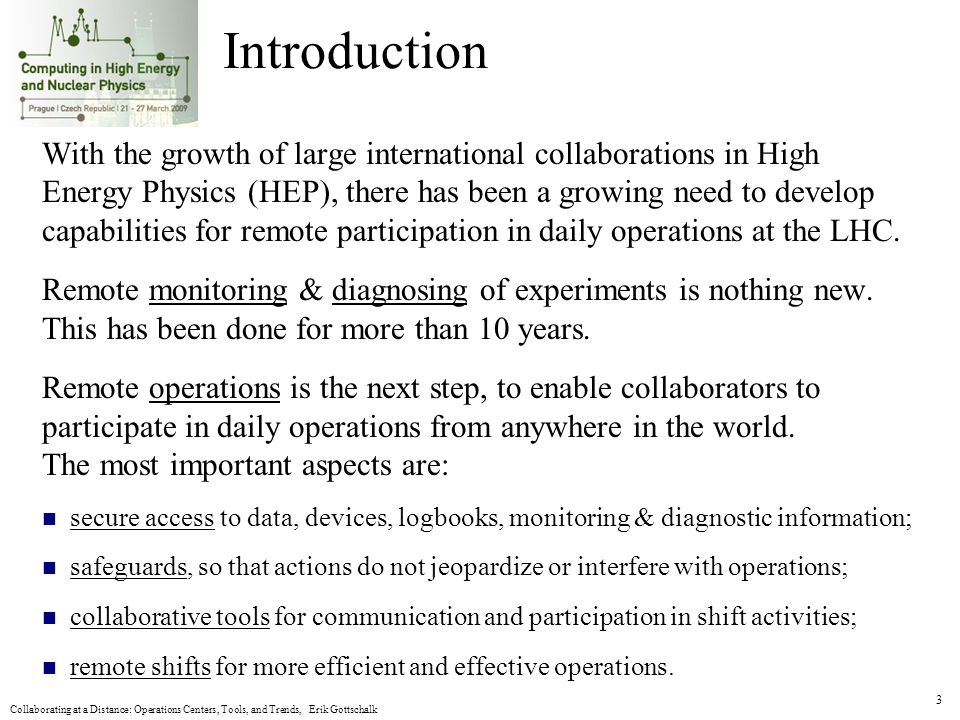 Collaborating at a Distance: Operations Centers, Tools, and Trends, Erik Gottschalk 3 Introduction With the growth of large international collaborations in High Energy Physics (HEP), there has been a growing need to develop capabilities for remote participation in daily operations at the LHC.
