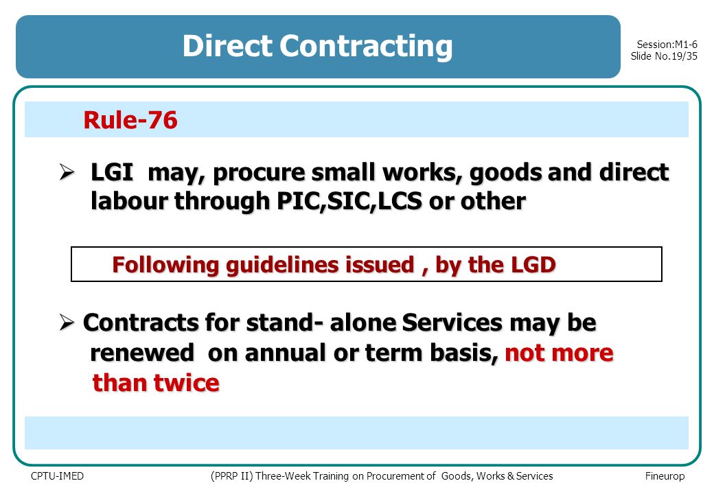 CPTU-IMED (PPRP II) Three-Week Training on Procurement of Goods, Works & Services Fineurop Session:M1-6 Slide No.19/35  LGI may, procure small works, goods and direct labour through PIC,SIC,LCS or other Direct Contracting Following guidelines issued, by the LGD Following guidelines issued, by the LGD  Contracts for stand- alone Services may be renewed on annual or term basis, not more renewed on annual or term basis, not more than twice than twice Rule-76