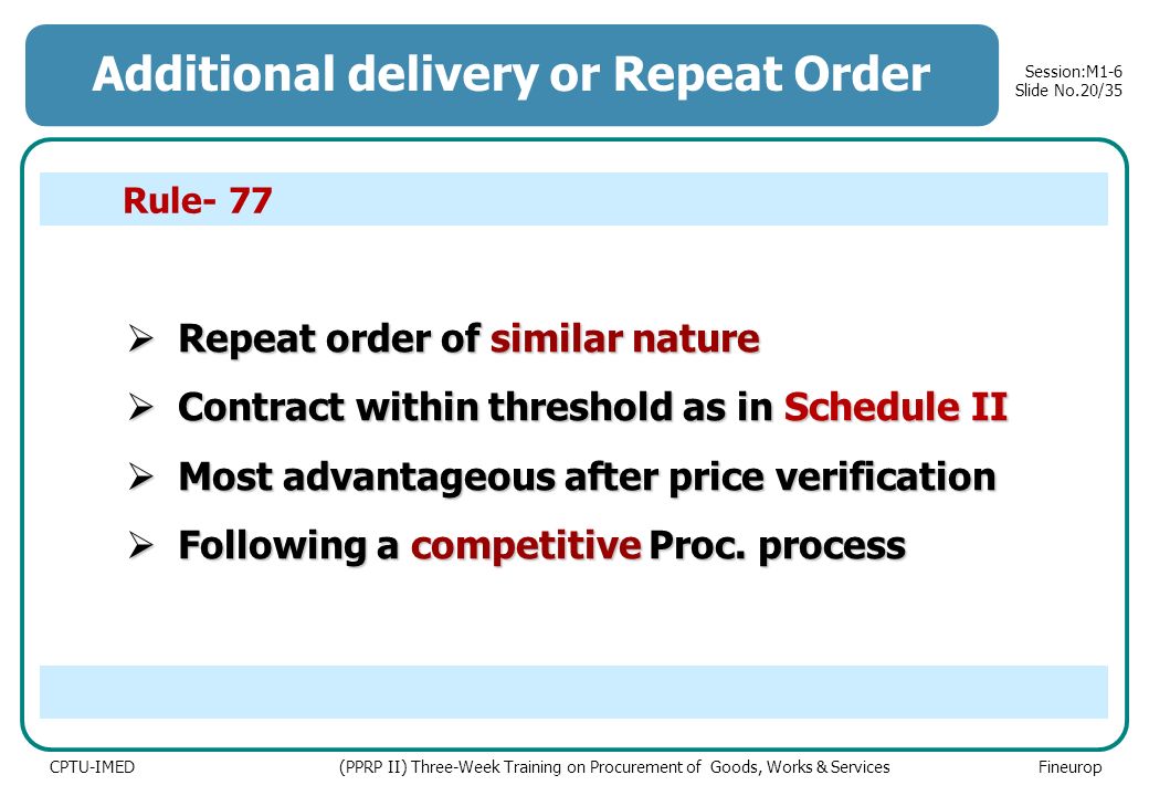 CPTU-IMED (PPRP II) Three-Week Training on Procurement of Goods, Works & Services Fineurop Session:M1-6 Slide No.20/35 Additional delivery or Repeat Order  Repeat order of similar nature  Contractwithin threshold as in Schedule II  Contract within threshold as in Schedule II  Most advantageous after price verification  Following a competitive Proc.