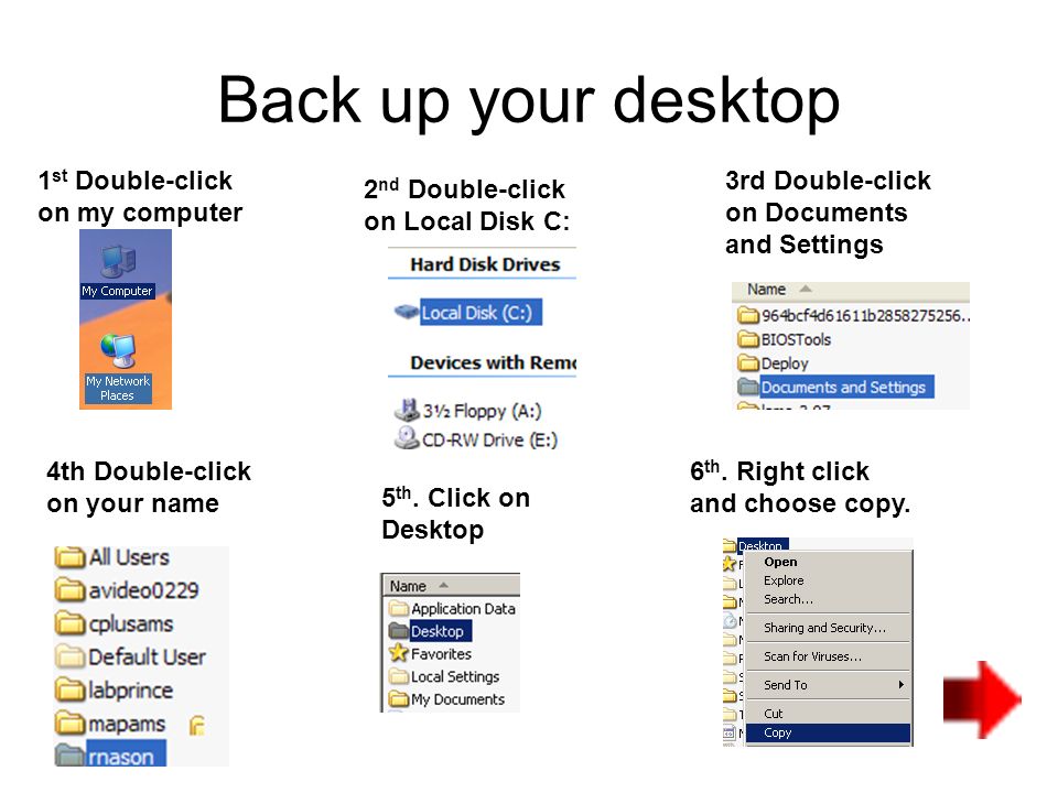 Back up your desktop 1 st Double-click on my computer 2 nd Double-click on Local Disk C: 3rd Double-click on Documents and Settings 4th Double-click on your name 5 th.
