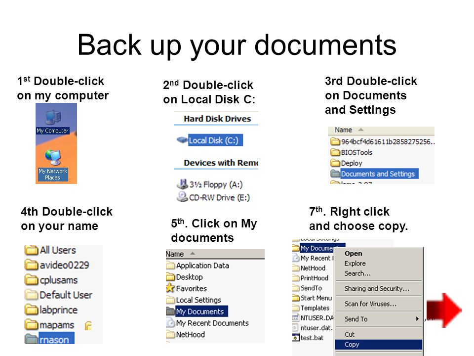 Back up your documents 1 st Double-click on my computer 2 nd Double-click on Local Disk C: 3rd Double-click on Documents and Settings 4th Double-click on your name 5 th.