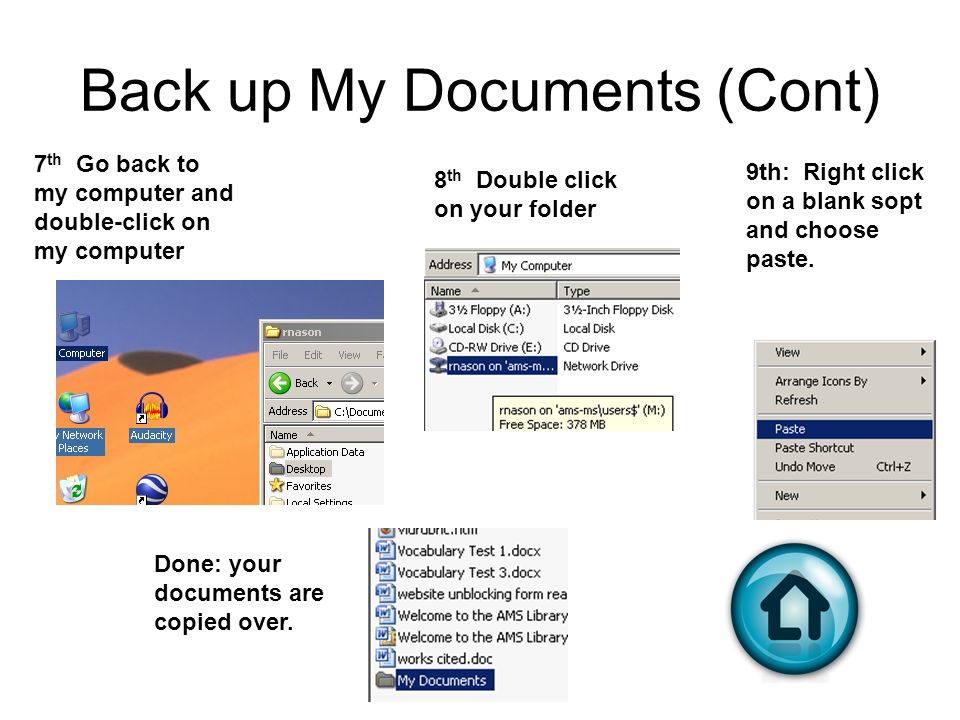 Back up My Documents (Cont) 7 th Go back to my computer and double-click on my computer 8 th Double click on your folder 9th: Right click on a blank sopt and choose paste.