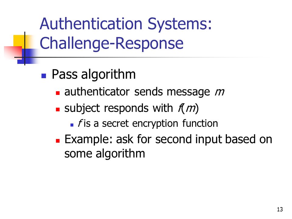 13 Authentication Systems: Challenge-Response Pass algorithm authenticator sends message m subject responds with f(m) f is a secret encryption function Example: ask for second input based on some algorithm