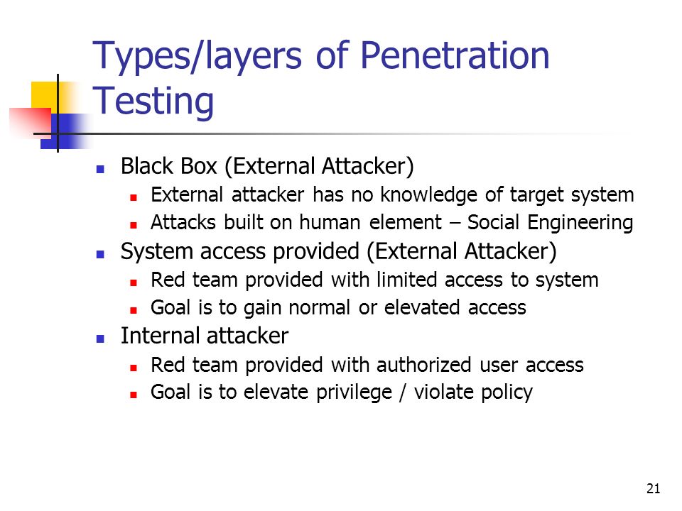 21 Types/layers of Penetration Testing Black Box (External Attacker) External attacker has no knowledge of target system Attacks built on human element – Social Engineering System access provided (External Attacker) Red team provided with limited access to system Goal is to gain normal or elevated access Internal attacker Red team provided with authorized user access Goal is to elevate privilege / violate policy