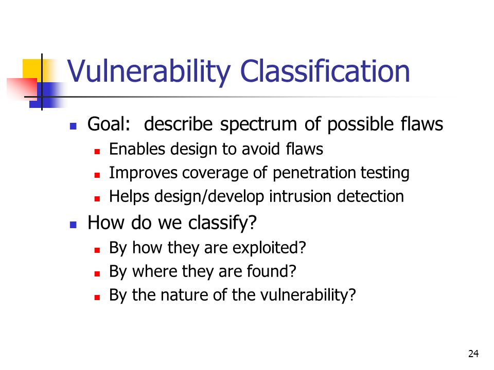 24 Vulnerability Classification Goal: describe spectrum of possible flaws Enables design to avoid flaws Improves coverage of penetration testing Helps design/develop intrusion detection How do we classify.