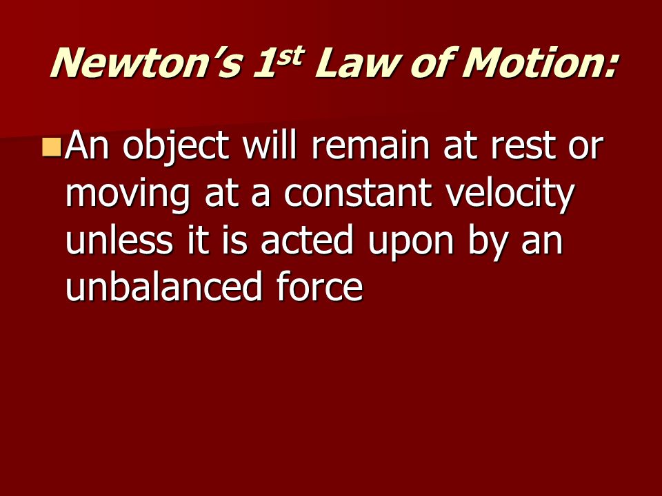 Newton’s 1 st Law of Motion: An object will remain at rest or moving at a constant velocity unless it is acted upon by an unbalanced force An object will remain at rest or moving at a constant velocity unless it is acted upon by an unbalanced force