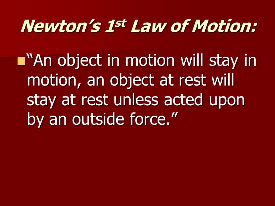 Newton’s 1 st Law of Motion: An object in motion will stay in motion, an object at rest will stay at rest unless acted upon by an outside force. An object in motion will stay in motion, an object at rest will stay at rest unless acted upon by an outside force.
