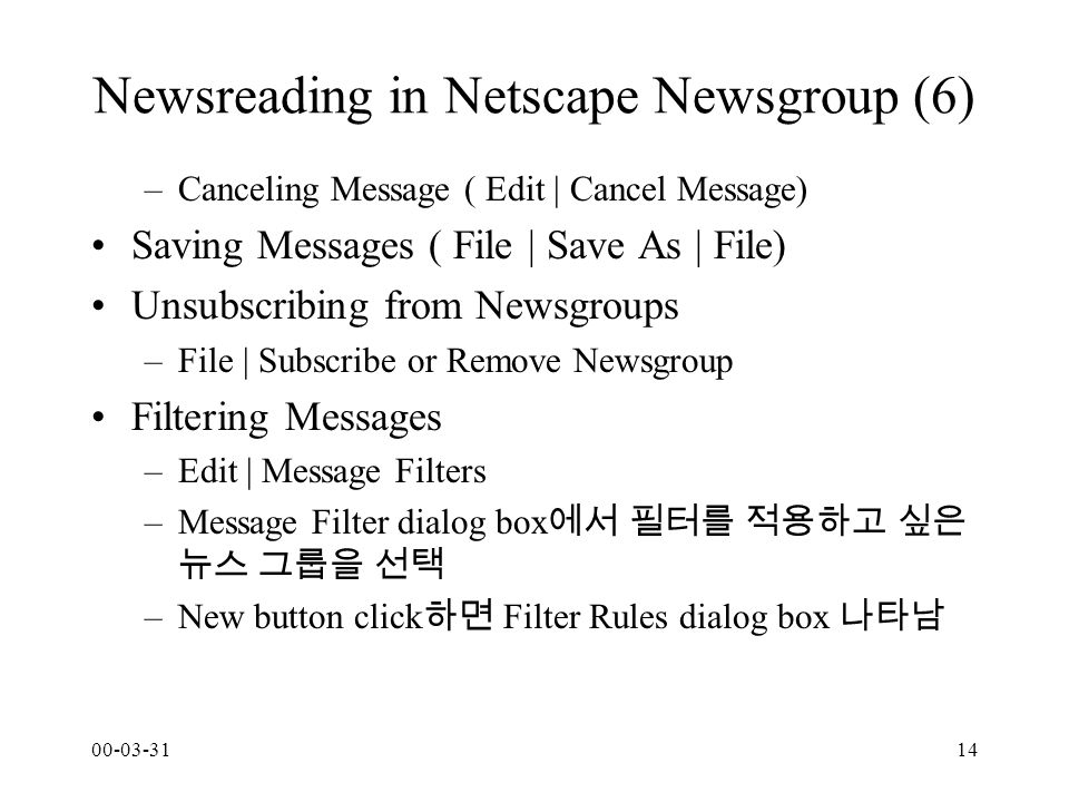 Newsreading in Netscape Newsgroup (6) –Canceling Message ( Edit | Cancel Message) Saving Messages ( File | Save As | File) Unsubscribing from Newsgroups –File | Subscribe or Remove Newsgroup Filtering Messages –Edit | Message Filters –Message Filter dialog box 에서 필터를 적용하고 싶은 뉴스 그룹을 선택 –New button click 하면 Filter Rules dialog box 나타남