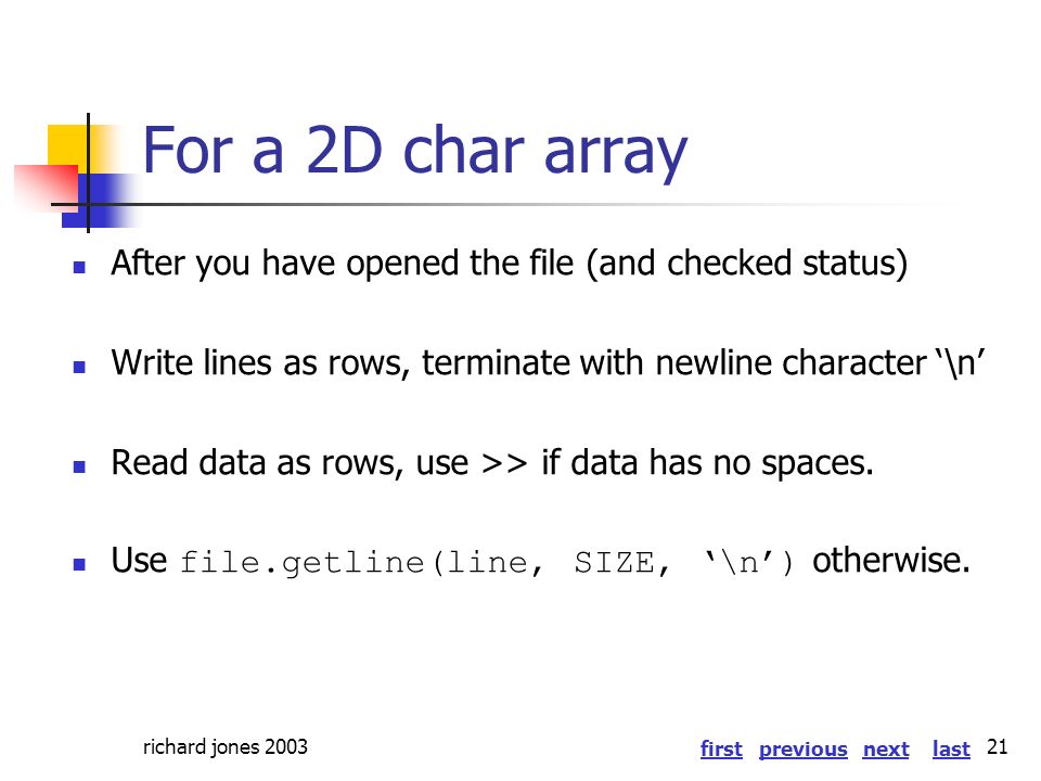 firstlastnextprevious richard jones For a 2D char array After you have opened the file (and checked status) Write lines as rows, terminate with newline character ‘\n’ Read data as rows, use >> if data has no spaces.