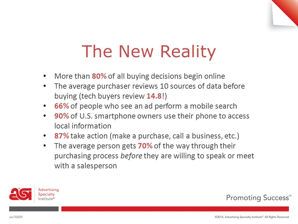 The New Reality More than 80% of all buying decisions begin online The average purchaser reviews 10 sources of data before buying (tech buyers review 14.8!) 66% of people who see an ad perform a mobile search 90% of U.S.