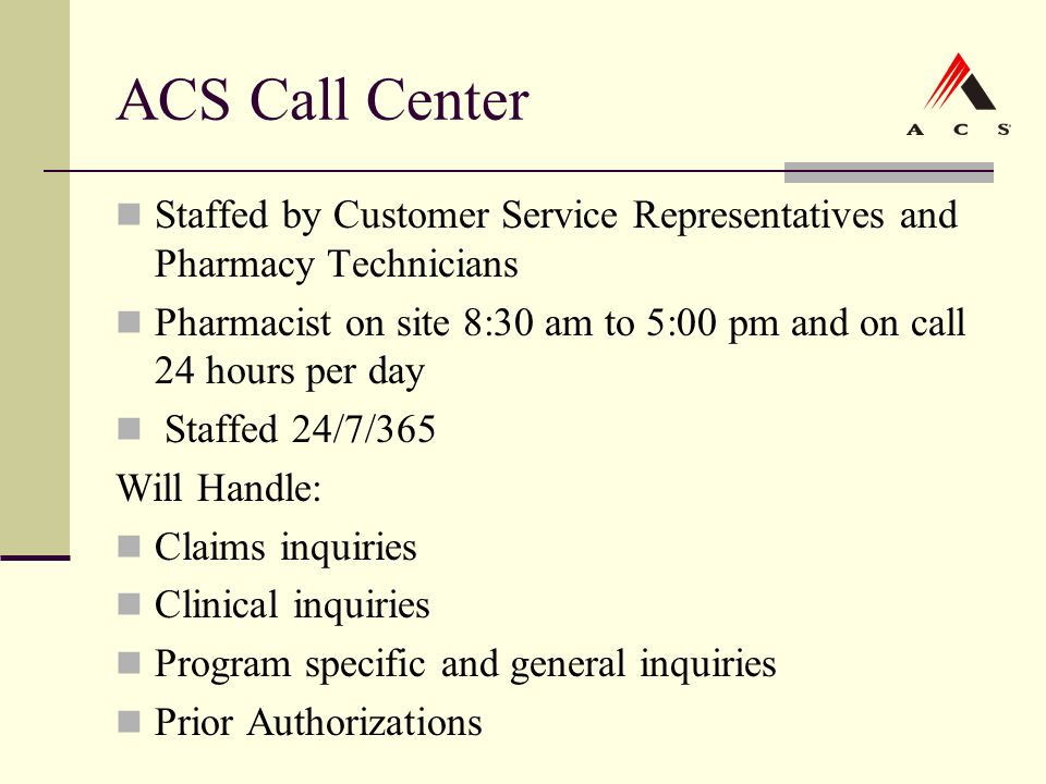ACS Call Center Staffed by Customer Service Representatives and Pharmacy Technicians Pharmacist on site 8:30 am to 5:00 pm and on call 24 hours per day Staffed 24/7/365 Will Handle: Claims inquiries Clinical inquiries Program specific and general inquiries Prior Authorizations