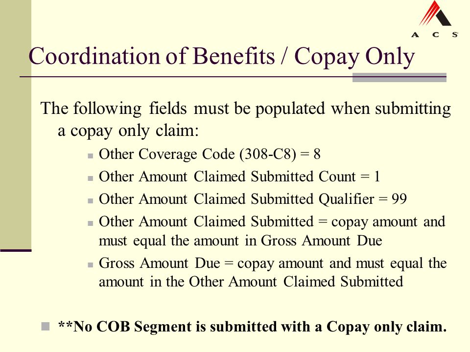 Coordination of Benefits / Copay Only The following fields must be populated when submitting a copay only claim: Other Coverage Code (308-C8) = 8 Other Amount Claimed Submitted Count = 1 Other Amount Claimed Submitted Qualifier = 99 Other Amount Claimed Submitted = copay amount and must equal the amount in Gross Amount Due Gross Amount Due = copay amount and must equal the amount in the Other Amount Claimed Submitted **No COB Segment is submitted with a Copay only claim.