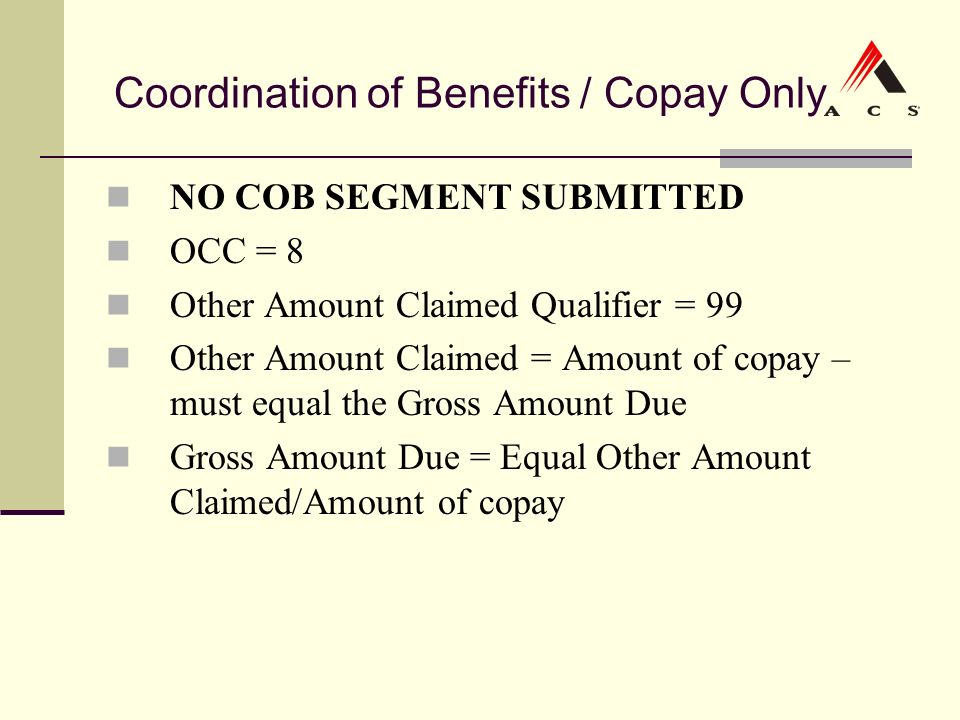 Coordination of Benefits / Copay Only NO COB SEGMENT SUBMITTED OCC = 8 Other Amount Claimed Qualifier = 99 Other Amount Claimed = Amount of copay – must equal the Gross Amount Due Gross Amount Due = Equal Other Amount Claimed/Amount of copay