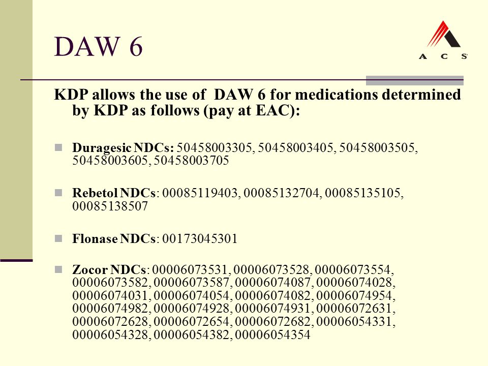 DAW 6 KDP allows the use of DAW 6 for medications determined by KDP as follows (pay at EAC): Duragesic NDCs: , , , , Rebetol NDCs: , , , Flonase NDCs: Zocor NDCs: , , , , , , , , , , , , , , , , , , , , ,