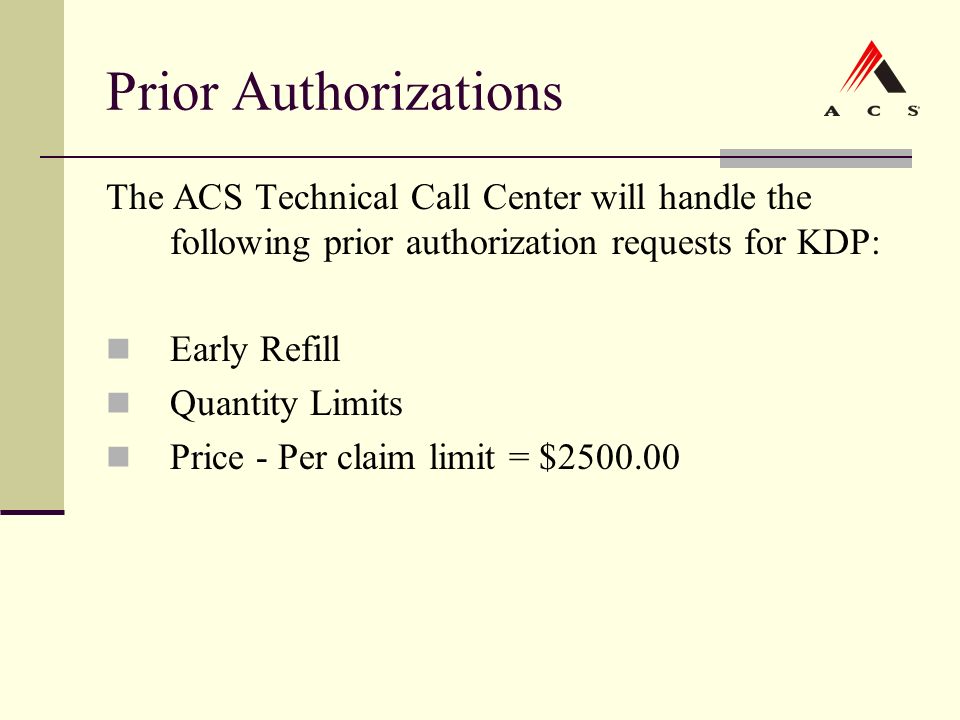Prior Authorizations The ACS Technical Call Center will handle the following prior authorization requests for KDP: Early Refill Quantity Limits Price - Per claim limit = $