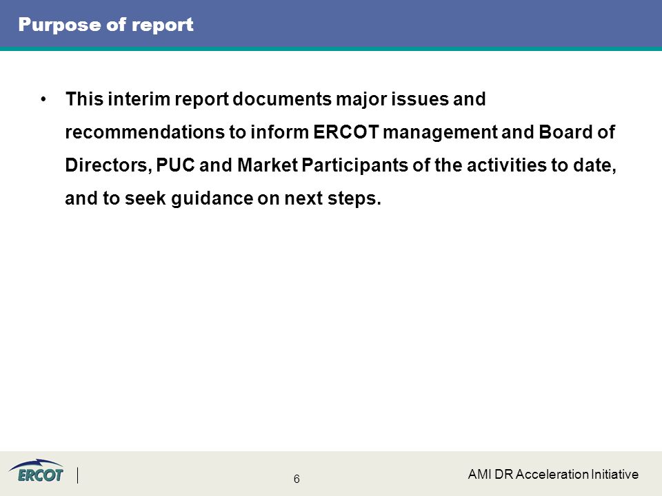 6 AMI DR Acceleration Initiative Purpose of report This interim report documents major issues and recommendations to inform ERCOT management and Board of Directors, PUC and Market Participants of the activities to date, and to seek guidance on next steps.