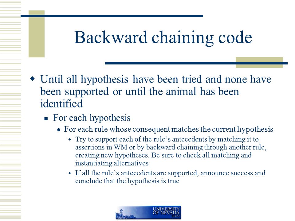 Backward chaining code  Until all hypothesis have been tried and none have been supported or until the animal has been identified For each hypothesis For each rule whose consequent matches the current hypothesis  Try to support each of the rule’s antecedents by matching it to assertions in WM or by backward chaining through another rule, creating new hypotheses.