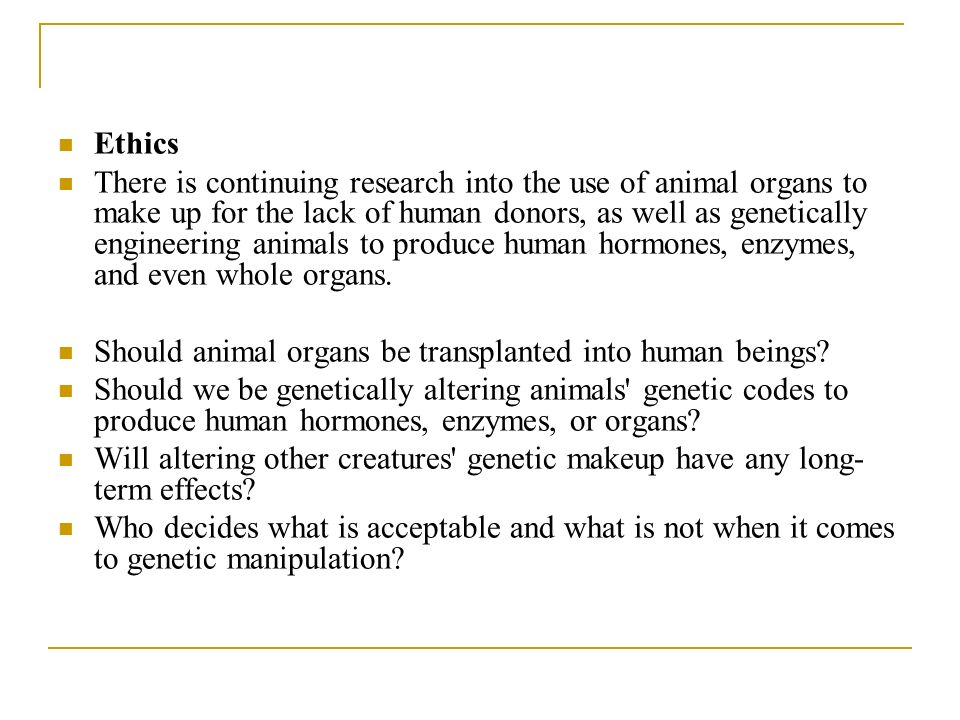 Ethics There is continuing research into the use of animal organs to make up for the lack of human donors, as well as genetically engineering animals to produce human hormones, enzymes, and even whole organs.