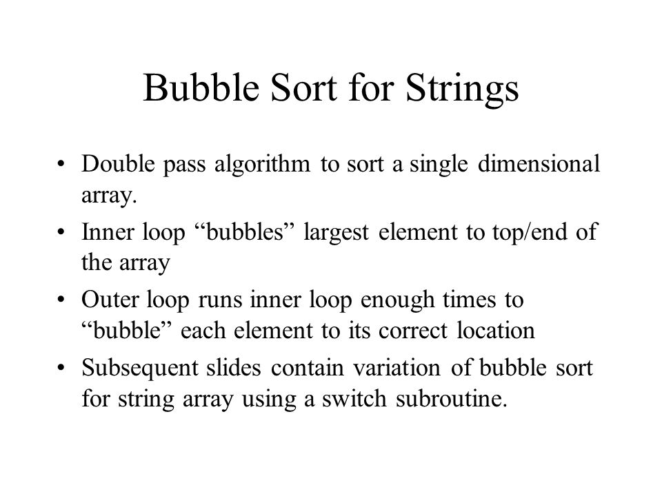 Bubble Sort Notes David Beard CIS220. Bubble Sort for Strings Double pass  algorithm to sort a single dimensional array. Inner loop “bubbles” largest  element. - ppt download