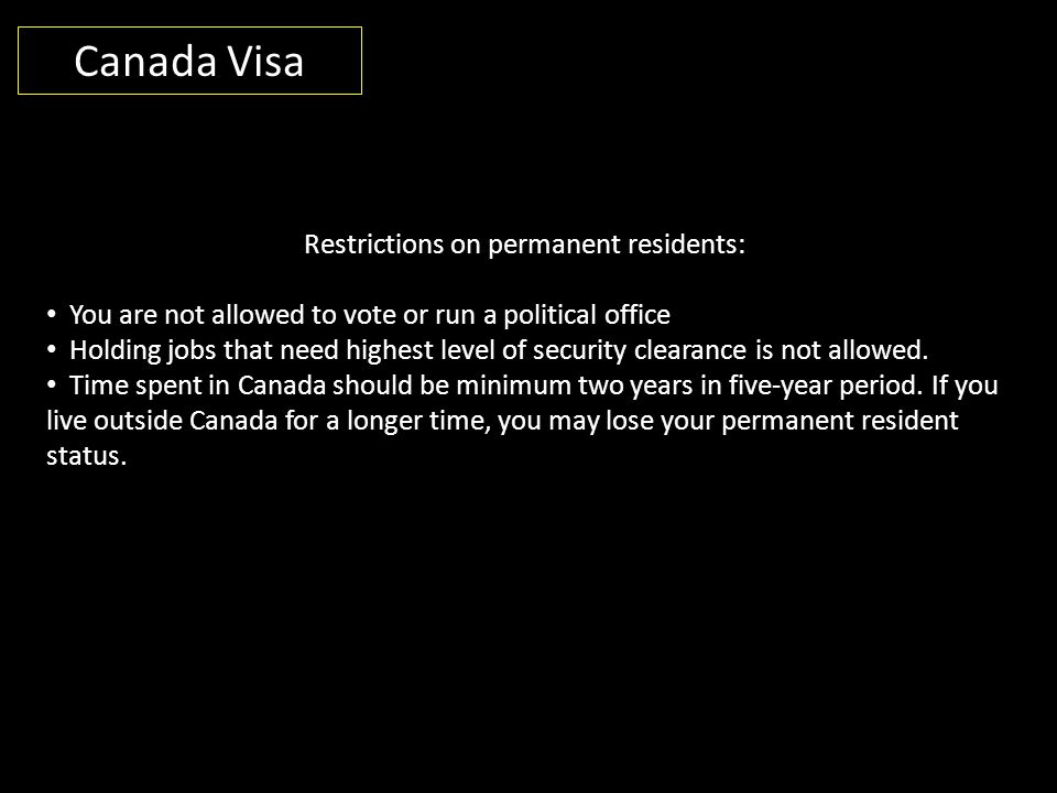 Canada Visa Restrictions on permanent residents: You are not allowed to vote or run a political office Holding jobs that need highest level of security clearance is not allowed.