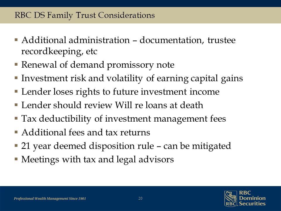 20 RBC DS Family Trust Considerations  Additional administration – documentation, trustee recordkeeping, etc  Renewal of demand promissory note  Investment risk and volatility of earning capital gains  Lender loses rights to future investment income  Lender should review Will re loans at death  Tax deductibility of investment management fees  Additional fees and tax returns  21 year deemed disposition rule – can be mitigated  Meetings with tax and legal advisors