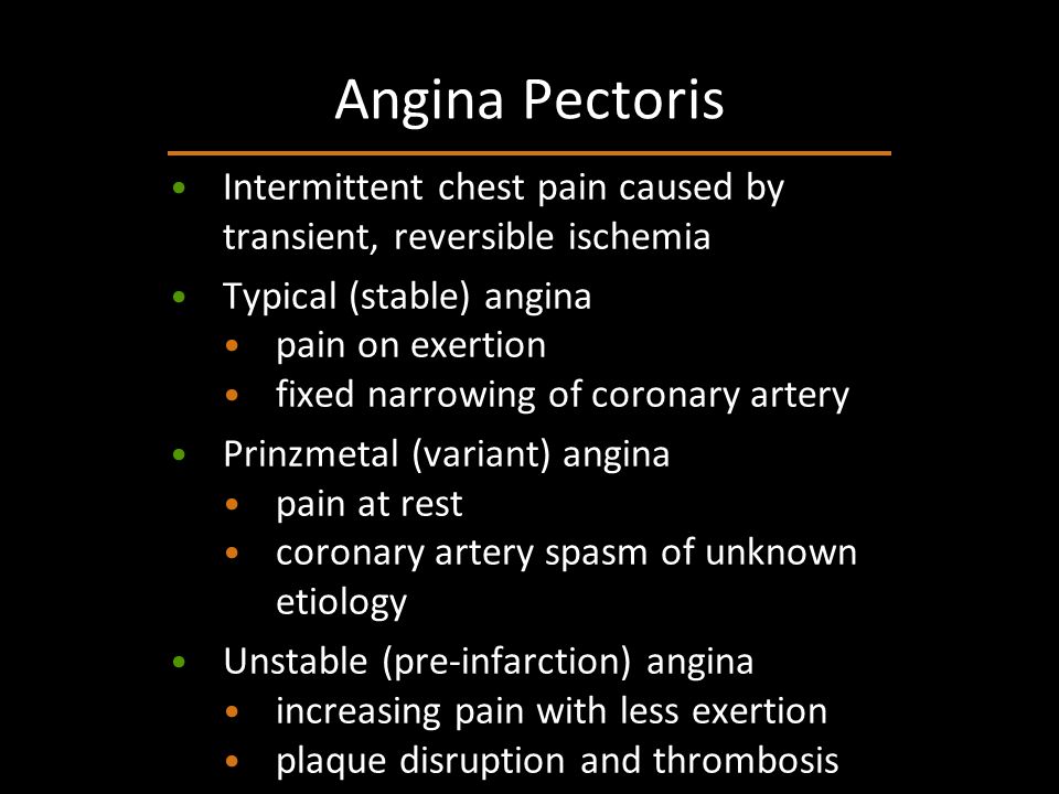 Intermittent chest pain caused by transient, reversible ischemia Typical (stable) angina pain on exertion fixed narrowing of coronary artery Prinzmetal (variant) angina pain at rest coronary artery spasm of unknown etiology Unstable (pre-infarction) angina increasing pain with less exertion plaque disruption and thrombosis Angina Pectoris