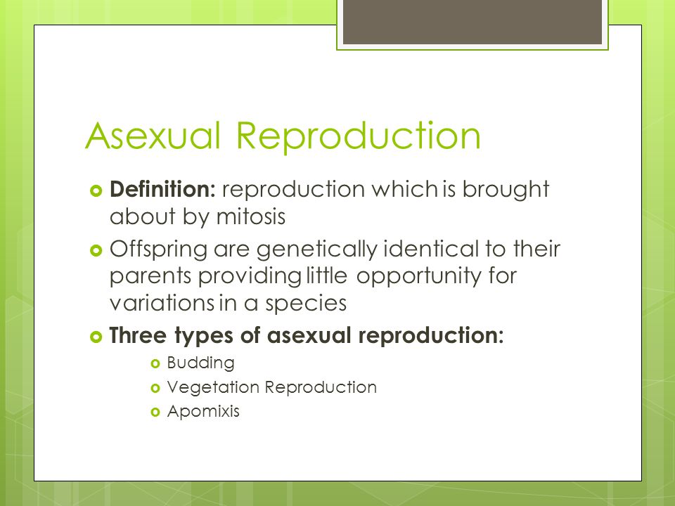 Asexual Reproduction  Definition: reproduction which is brought about by mitosis  Offspring are genetically identical to their parents providing little opportunity for variations in a species  Three types of asexual reproduction:  Budding  Vegetation Reproduction  Apomixis