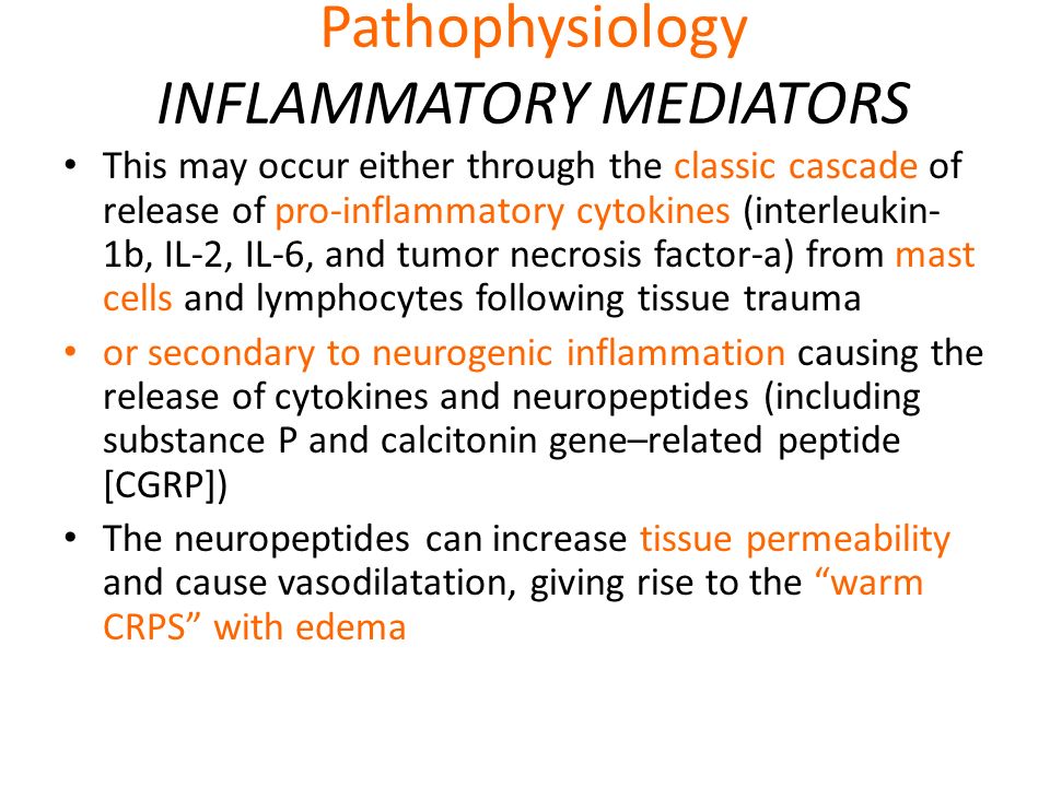 Pathophysiology INFLAMMATORY MEDIATORS This may occur either through the classic cascade of release of pro-inflammatory cytokines (interleukin- 1b, IL-2, IL-6, and tumor necrosis factor-a) from mast cells and lymphocytes following tissue trauma or secondary to neurogenic inflammation causing the release of cytokines and neuropeptides (including substance P and calcitonin gene–related peptide [CGRP]) The neuropeptides can increase tissue permeability and cause vasodilatation, giving rise to the warm CRPS with edema