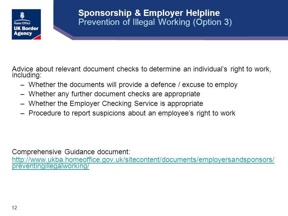 12 Sponsorship & Employer Helpline Prevention of Illegal Working (Option 3) Advice about relevant document checks to determine an individual’s right to work, including: –Whether the documents will provide a defence / excuse to employ –Whether any further document checks are appropriate –Whether the Employer Checking Service is appropriate –Procedure to report suspicions about an employee’s right to work Comprehensive Guidance document:   preventingillegalworking/