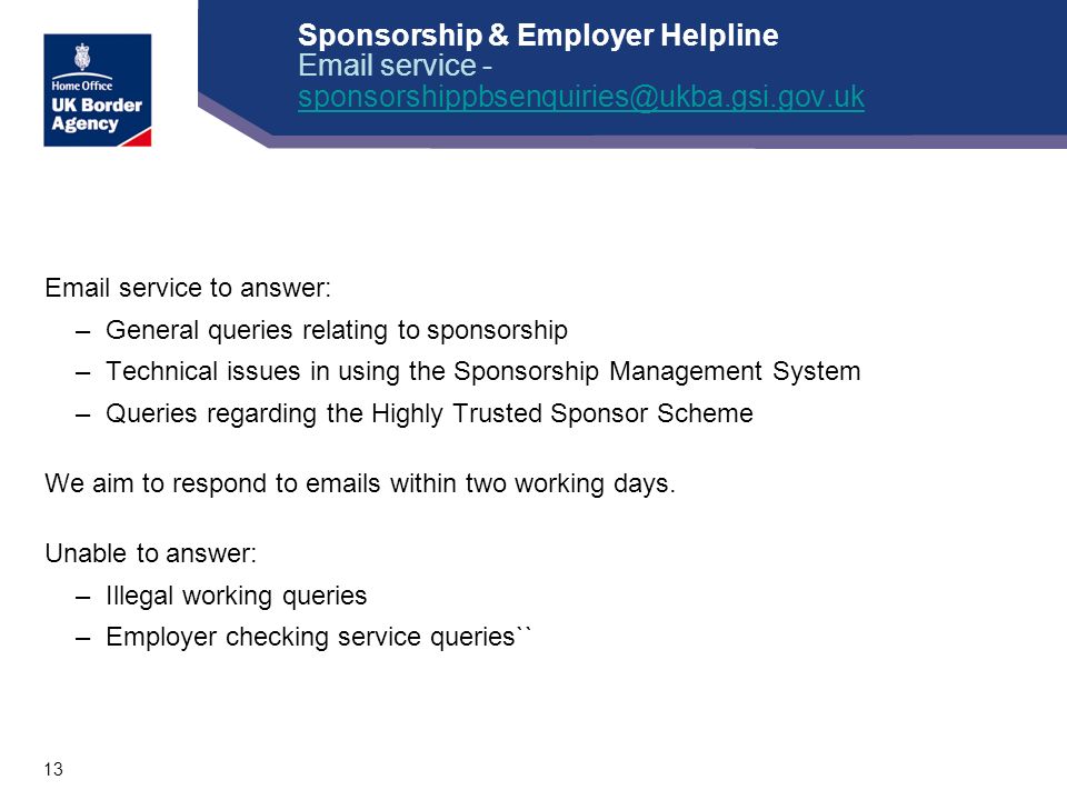 13 Sponsorship & Employer Helpline  service -   service to answer: –General queries relating to sponsorship –Technical issues in using the Sponsorship Management System –Queries regarding the Highly Trusted Sponsor Scheme We aim to respond to  s within two working days.