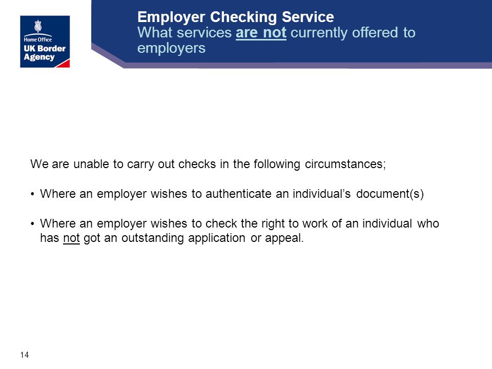 14 We are unable to carry out checks in the following circumstances; Where an employer wishes to authenticate an individual’s document(s) Where an employer wishes to check the right to work of an individual who has not got an outstanding application or appeal.