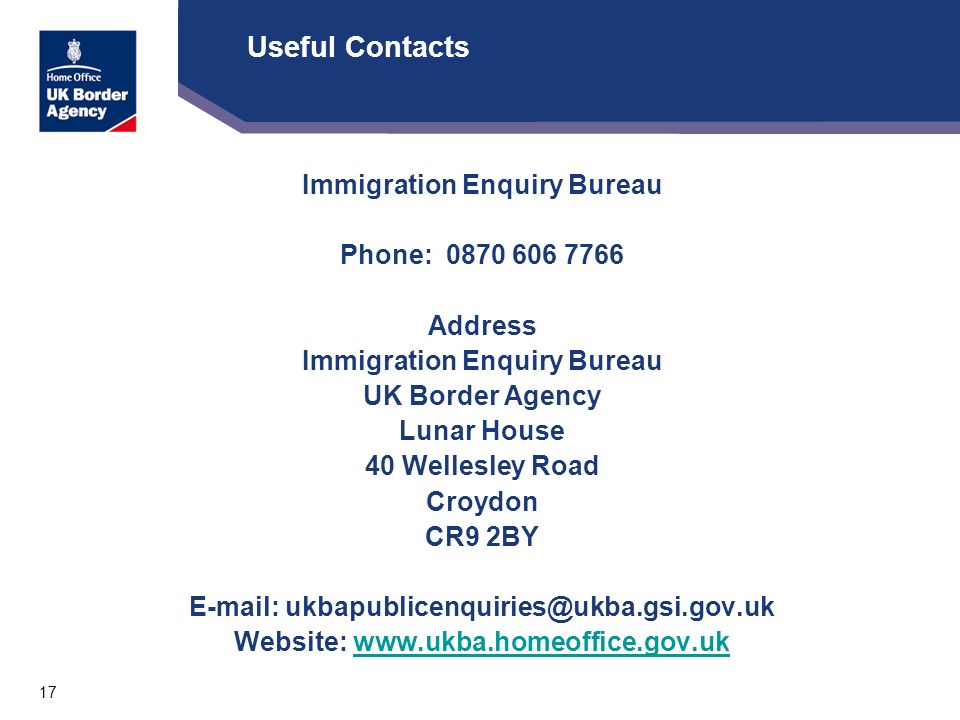 17 Useful Contacts Immigration Enquiry Bureau Phone: Address Immigration Enquiry Bureau UK Border Agency Lunar House 40 Wellesley Road Croydon CR9 2BY   Website: