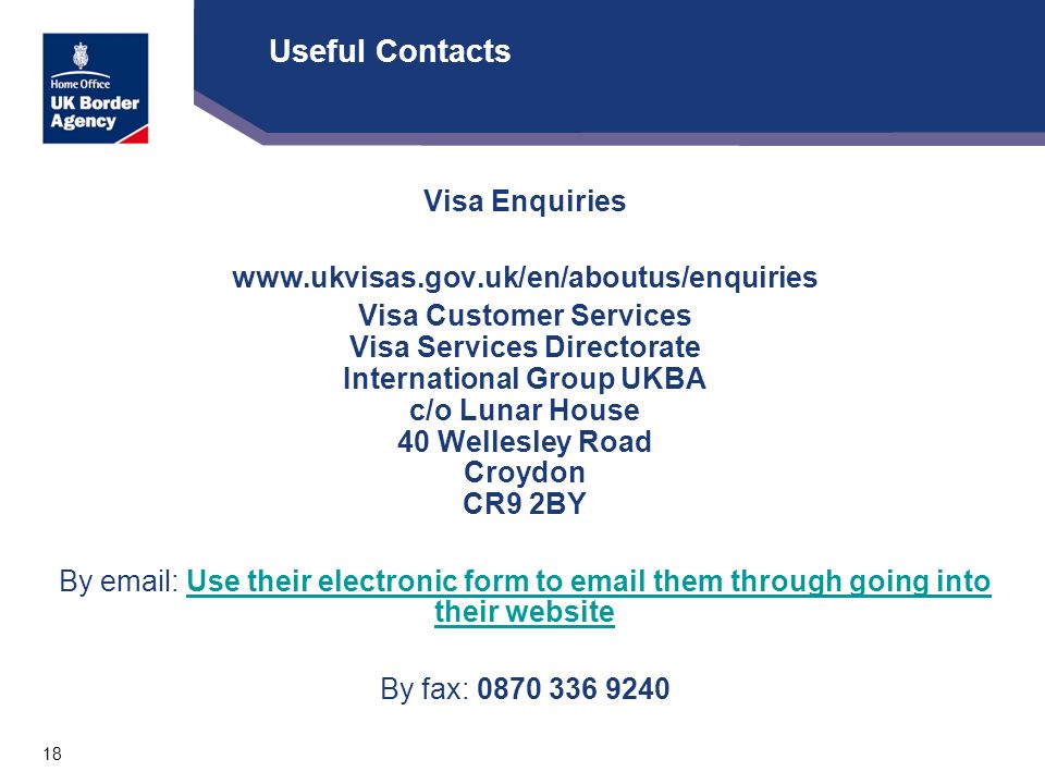 18 Useful Contacts Visa Enquiries   Visa Customer Services Visa Services Directorate International Group UKBA c/o Lunar House 40 Wellesley Road Croydon CR9 2BY By   Use their electronic form to  them through going into their websiteUse their electronic form to  them through going into their website By fax: