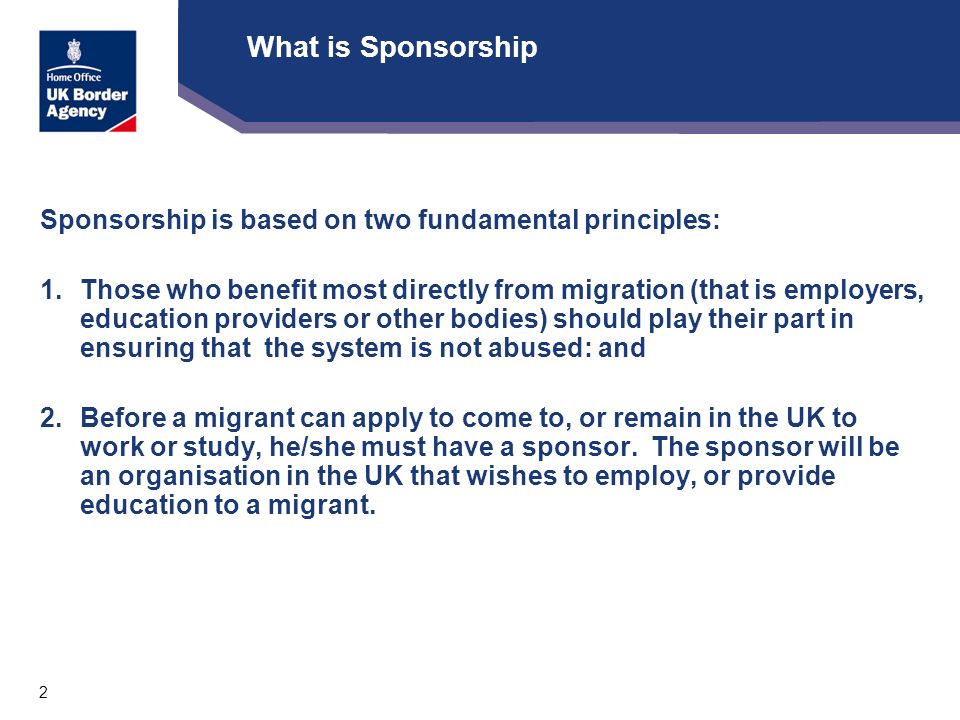 2 What is Sponsorship Sponsorship is based on two fundamental principles: 1.Those who benefit most directly from migration (that is employers, education providers or other bodies) should play their part in ensuring that the system is not abused: and 2.Before a migrant can apply to come to, or remain in the UK to work or study, he/she must have a sponsor.
