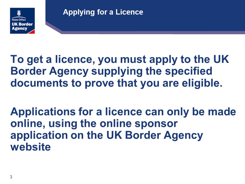 3 Applying for a Licence To get a licence, you must apply to the UK Border Agency supplying the specified documents to prove that you are eligible.