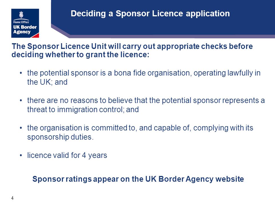 4 Deciding a Sponsor Licence application The Sponsor Licence Unit will carry out appropriate checks before deciding whether to grant the licence: the potential sponsor is a bona fide organisation, operating lawfully in the UK; and there are no reasons to believe that the potential sponsor represents a threat to immigration control; and the organisation is committed to, and capable of, complying with its sponsorship duties.