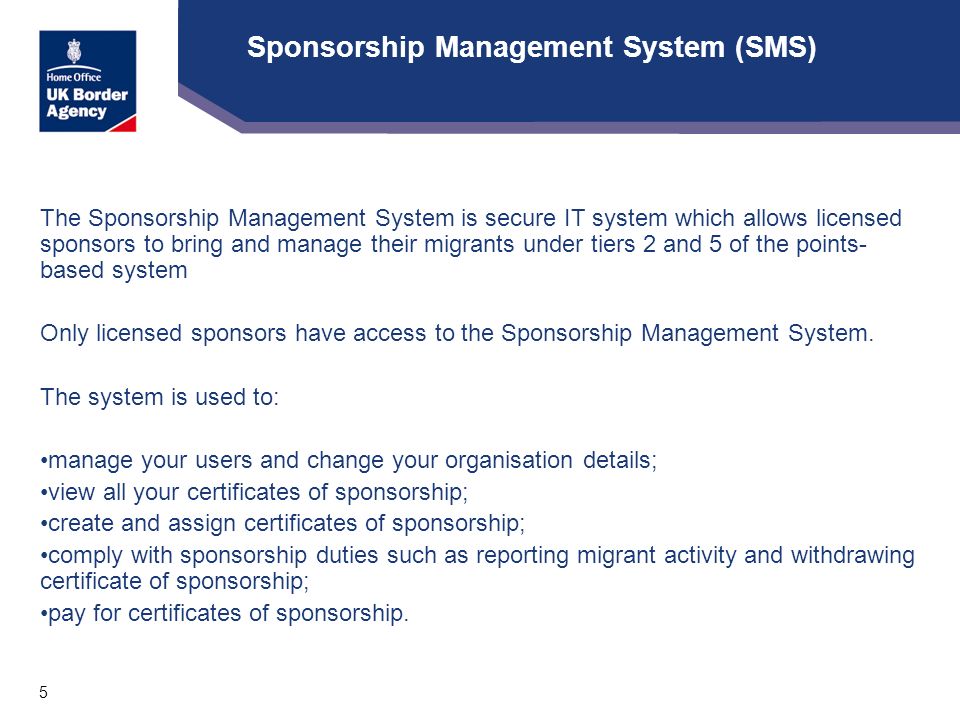 5 Sponsorship Management System (SMS) The Sponsorship Management System is secure IT system which allows licensed sponsors to bring and manage their migrants under tiers 2 and 5 of the points- based system Only licensed sponsors have access to the Sponsorship Management System.