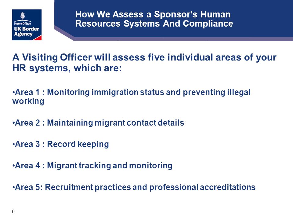 9 How We Assess a Sponsor’s Human Resources Systems And Compliance A Visiting Officer will assess five individual areas of your HR systems, which are: Area 1 : Monitoring immigration status and preventing illegal working Area 2 : Maintaining migrant contact details Area 3 : Record keeping Area 4 : Migrant tracking and monitoring Area 5: Recruitment practices and professional accreditations