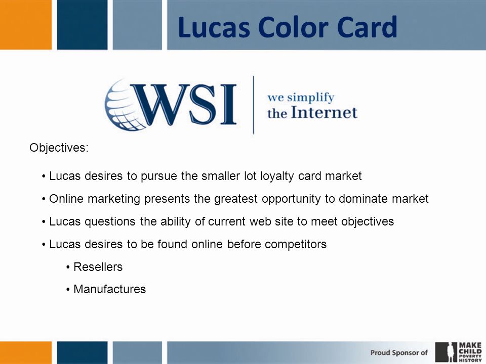 Lucas Color Card Objectives: Lucas desires to pursue the smaller lot loyalty card market Online marketing presents the greatest opportunity to dominate market Lucas questions the ability of current web site to meet objectives Lucas desires to be found online before competitors Resellers Manufactures