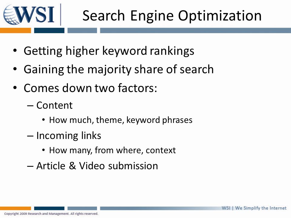 Search Engine Optimization Getting higher keyword rankings Gaining the majority share of search Comes down two factors: – Content How much, theme, keyword phrases – Incoming links How many, from where, context – Article & Video submission