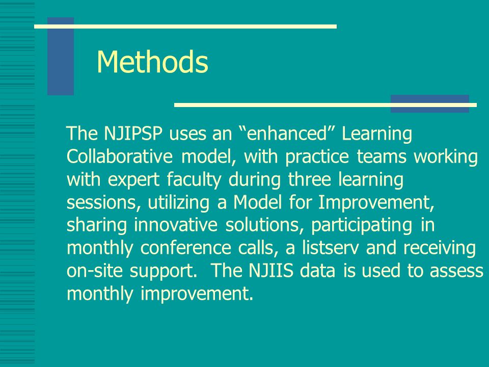 Methods The NJIPSP uses an enhanced Learning Collaborative model, with practice teams working with expert faculty during three learning sessions, utilizing a Model for Improvement, sharing innovative solutions, participating in monthly conference calls, a listserv and receiving on-site support.