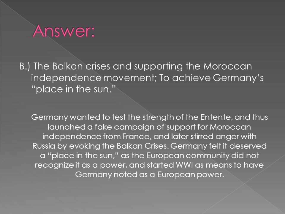 B.) The Balkan crises and supporting the Moroccan independence movement; To achieve Germany’s place in the sun. Germany wanted to test the strength of the Entente, and thus launched a fake campaign of support for Moroccan independence from France, and later stirred anger with Russia by evoking the Balkan Crises.