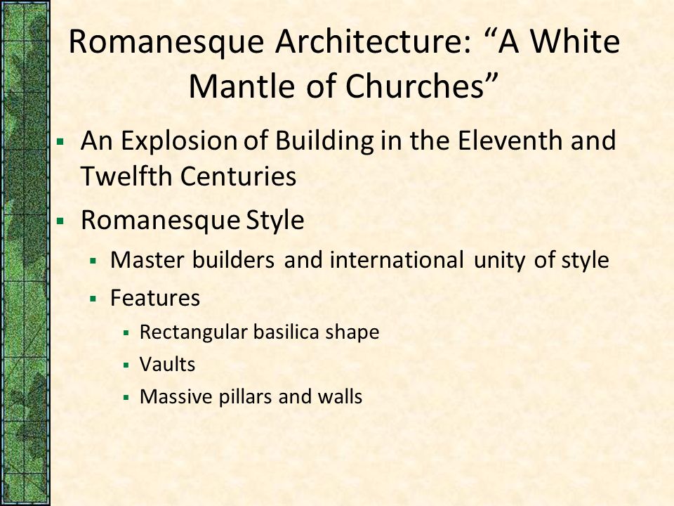 Romanesque Architecture: A White Mantle of Churches  An Explosion of Building in the Eleventh and Twelfth Centuries  Romanesque Style  Master builders and international unity of style  Features  Rectangular basilica shape  Vaults  Massive pillars and walls