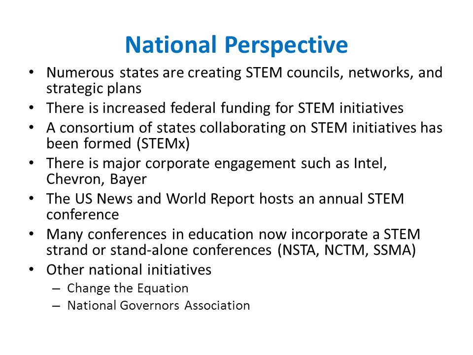 National Perspective Numerous states are creating STEM councils, networks, and strategic plans There is increased federal funding for STEM initiatives A consortium of states collaborating on STEM initiatives has been formed (STEMx) There is major corporate engagement such as Intel, Chevron, Bayer The US News and World Report hosts an annual STEM conference Many conferences in education now incorporate a STEM strand or stand-alone conferences (NSTA, NCTM, SSMA) Other national initiatives – Change the Equation – National Governors Association