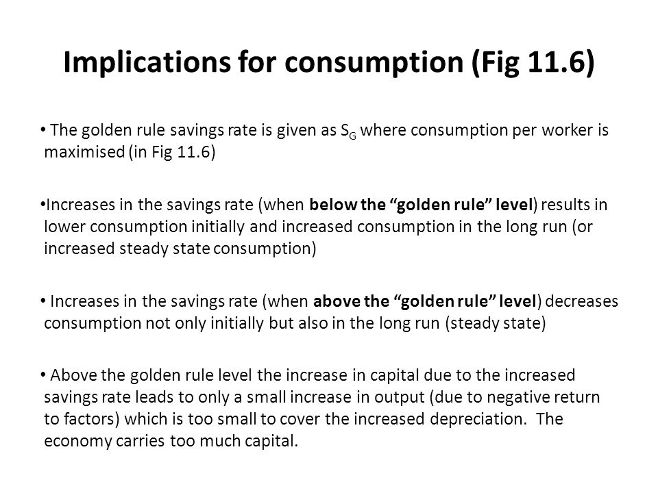 Implications for consumption (Fig 11.6) The golden rule savings rate is given as S G where consumption per worker is maximised (in Fig 11.6) Increases in the savings rate (when below the golden rule level) results in lower consumption initially and increased consumption in the long run (or increased steady state consumption) Increases in the savings rate (when above the golden rule level) decreases consumption not only initially but also in the long run (steady state) Above the golden rule level the increase in capital due to the increased savings rate leads to only a small increase in output (due to negative return to factors) which is too small to cover the increased depreciation.